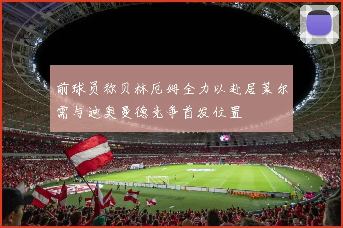 前球员称贝林厄姆全力以赴居莱尔需与迪奥曼德竞争首发位置