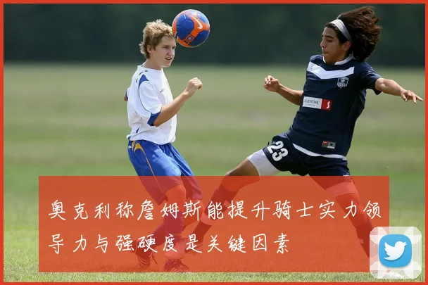 奥克利称詹姆斯能提升骑士实力领导力与强硬度是关键因素