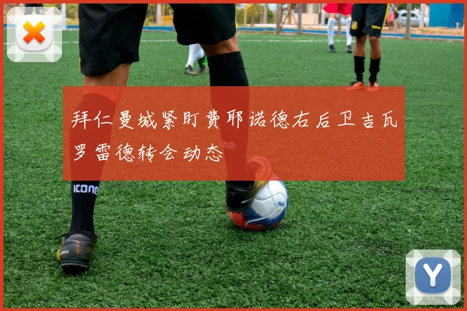 拜仁曼城紧盯费耶诺德右后卫吉瓦罗雷德转会动态