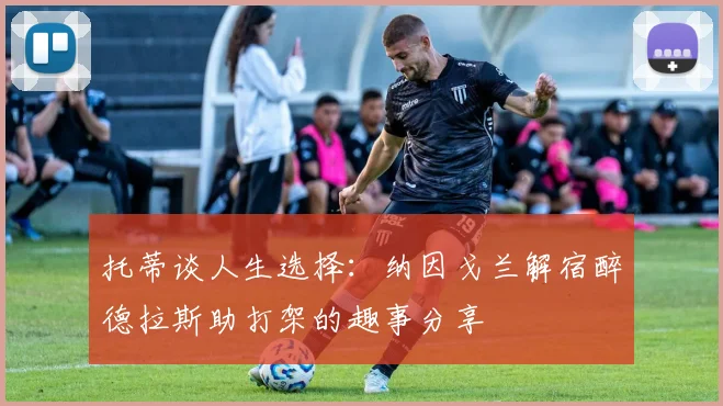 托蒂谈人生选择：纳因戈兰解宿醉德拉斯助打架的趣事分享