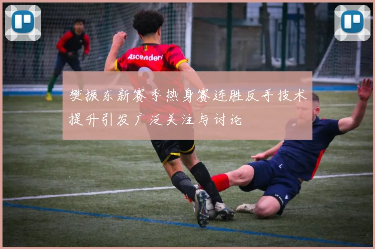 樊振东新赛季热身赛连胜反手技术提升引发广泛关注与讨论