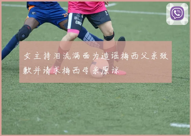 女主持泪流满面为造谣梅西父亲致歉并请求梅西母亲原谅
