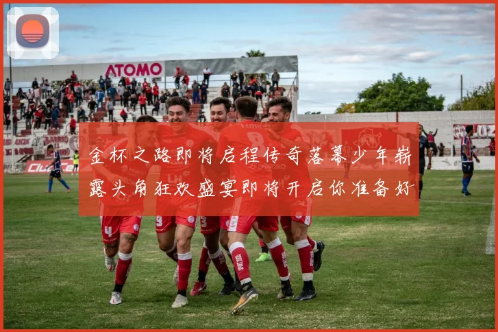 金杯之路即将启程传奇落幕少年崭露头角狂欢盛宴即将开启你准备好了吗