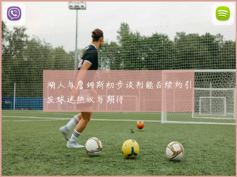 湖人与詹姆斯初步谈判能否续约引发球迷热议与期待