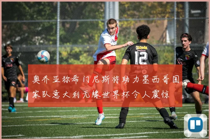 奥乔亚称希门尼斯将助力墨西哥国家队意大利无缘世界杯令人震惊