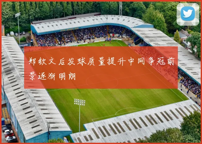 郑钦文后发球质量提升中网争冠前景逐渐明朗