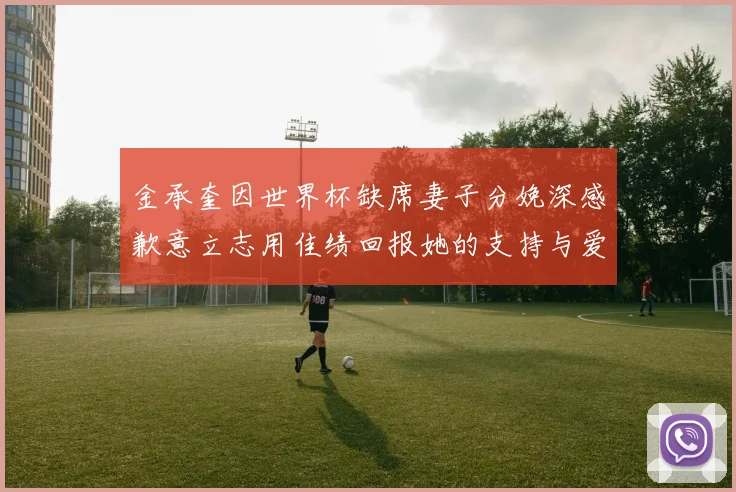 金承奎因世界杯缺席妻子分娩深感歉意立志用佳绩回报她的支持与爱