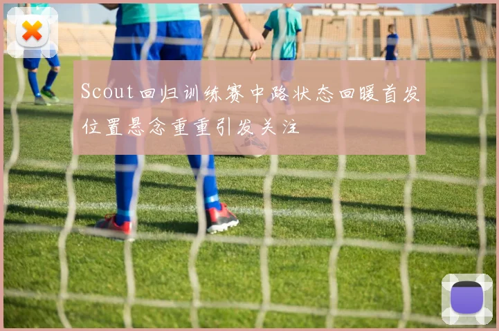 Scout回归训练赛中路状态回暖首发位置悬念重重引发关注