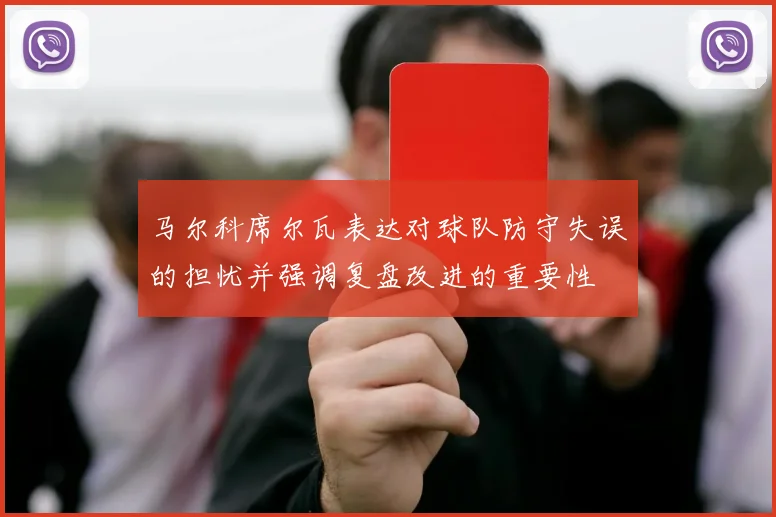马尔科席尔瓦表达对球队防守失误的担忧并强调复盘改进的重要性