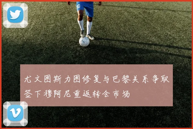尤文图斯力图修复与巴黎关系争取签下穆阿尼重返转会市场