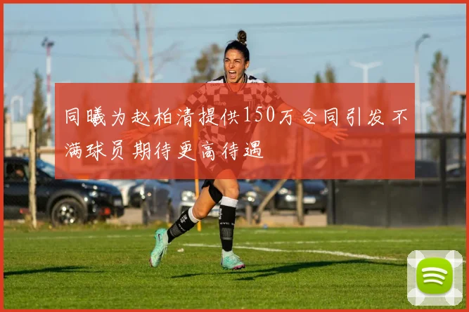 同曦为赵柏清提供150万合同引发不满球员期待更高待遇