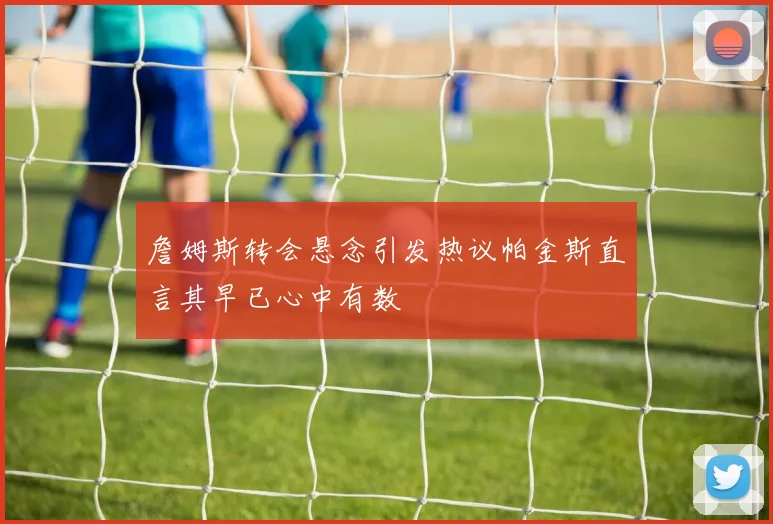 詹姆斯转会悬念引发热议帕金斯直言其早已心中有数