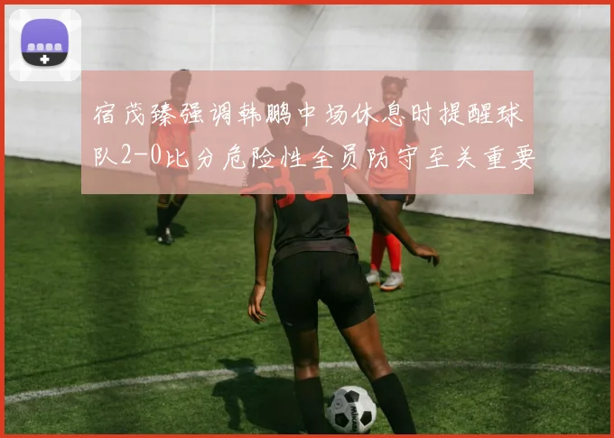 宿茂臻强调韩鹏中场休息时提醒球队2-0比分危险性全员防守至关重要