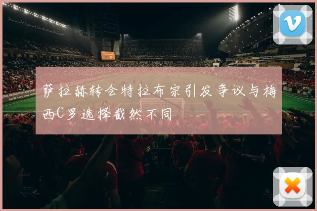 萨拉赫转会特拉布宗引发争议与梅西C罗选择截然不同