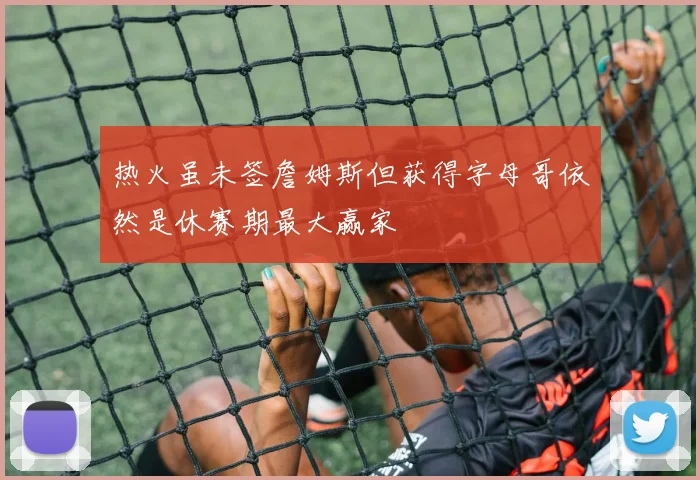 热火虽未签詹姆斯但获得字母哥依然是休赛期最大赢家